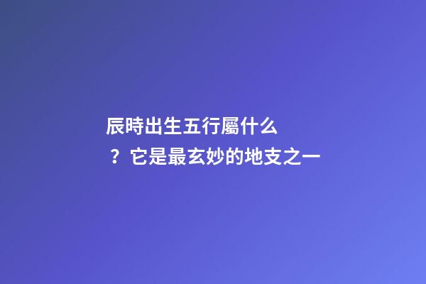辰時出生五行屬什么？它是最玄妙的地支之一